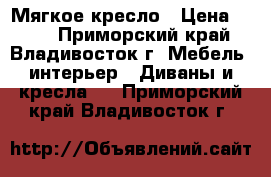 Мягкое кресло › Цена ­ 500 - Приморский край, Владивосток г. Мебель, интерьер » Диваны и кресла   . Приморский край,Владивосток г.